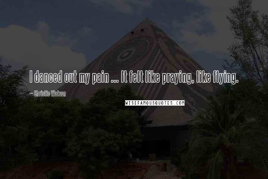 Christie Watson Quotes: I danced out my pain ... It felt like praying, like flying.