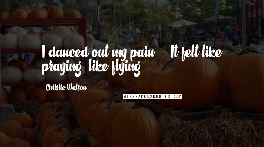 Christie Watson Quotes: I danced out my pain ... It felt like praying, like flying.