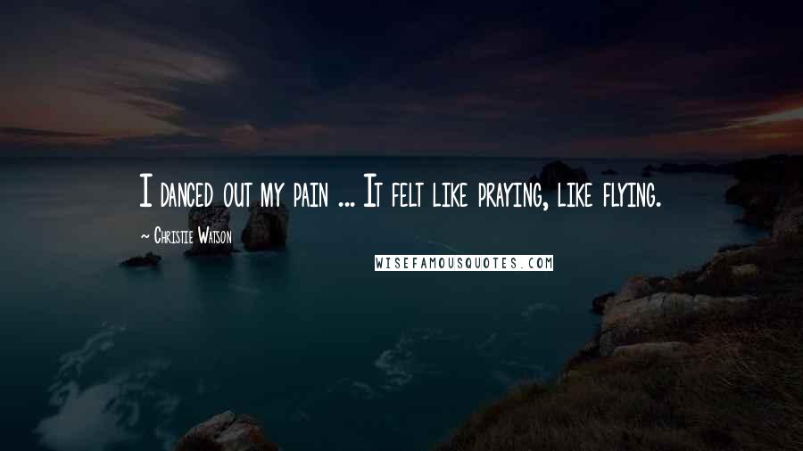 Christie Watson Quotes: I danced out my pain ... It felt like praying, like flying.