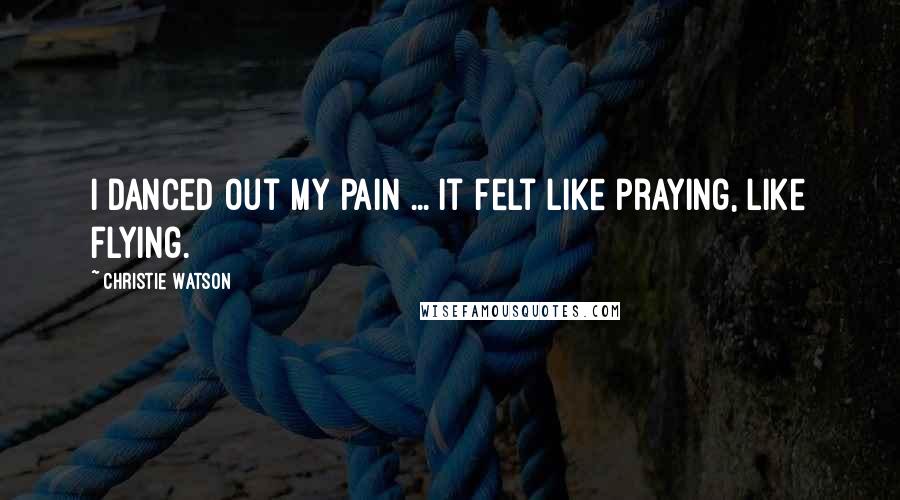 Christie Watson Quotes: I danced out my pain ... It felt like praying, like flying.