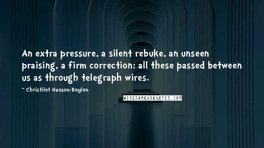 Christilot Hanson-Boylen Quotes: An extra pressure, a silent rebuke, an unseen praising, a firm correction: all these passed between us as through telegraph wires.