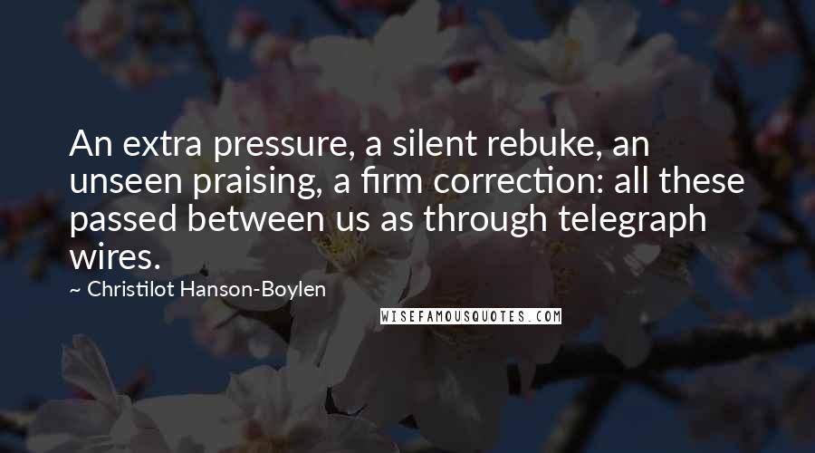 Christilot Hanson-Boylen Quotes: An extra pressure, a silent rebuke, an unseen praising, a firm correction: all these passed between us as through telegraph wires.