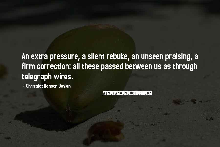 Christilot Hanson-Boylen Quotes: An extra pressure, a silent rebuke, an unseen praising, a firm correction: all these passed between us as through telegraph wires.