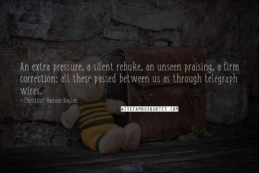 Christilot Hanson-Boylen Quotes: An extra pressure, a silent rebuke, an unseen praising, a firm correction: all these passed between us as through telegraph wires.