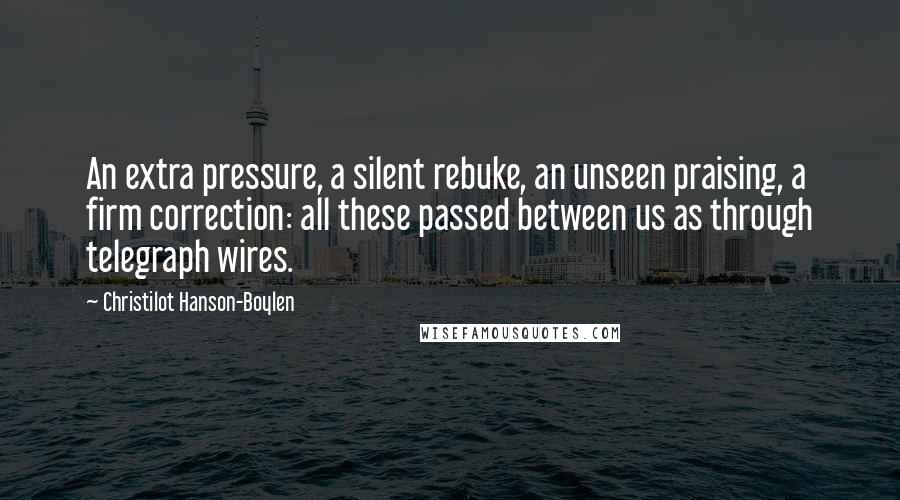 Christilot Hanson-Boylen Quotes: An extra pressure, a silent rebuke, an unseen praising, a firm correction: all these passed between us as through telegraph wires.