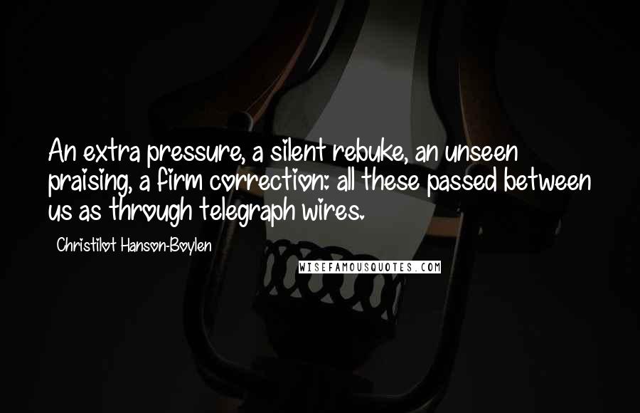 Christilot Hanson-Boylen Quotes: An extra pressure, a silent rebuke, an unseen praising, a firm correction: all these passed between us as through telegraph wires.