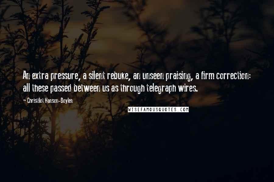 Christilot Hanson-Boylen Quotes: An extra pressure, a silent rebuke, an unseen praising, a firm correction: all these passed between us as through telegraph wires.