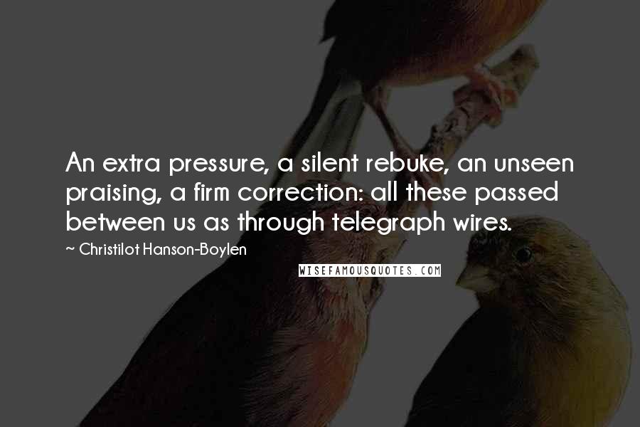 Christilot Hanson-Boylen Quotes: An extra pressure, a silent rebuke, an unseen praising, a firm correction: all these passed between us as through telegraph wires.