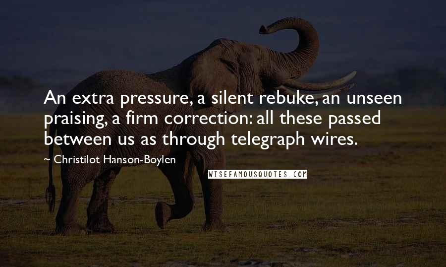 Christilot Hanson-Boylen Quotes: An extra pressure, a silent rebuke, an unseen praising, a firm correction: all these passed between us as through telegraph wires.