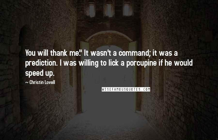 Christin Lovell Quotes: You will thank me." It wasn't a command; it was a prediction. I was willing to lick a porcupine if he would speed up.