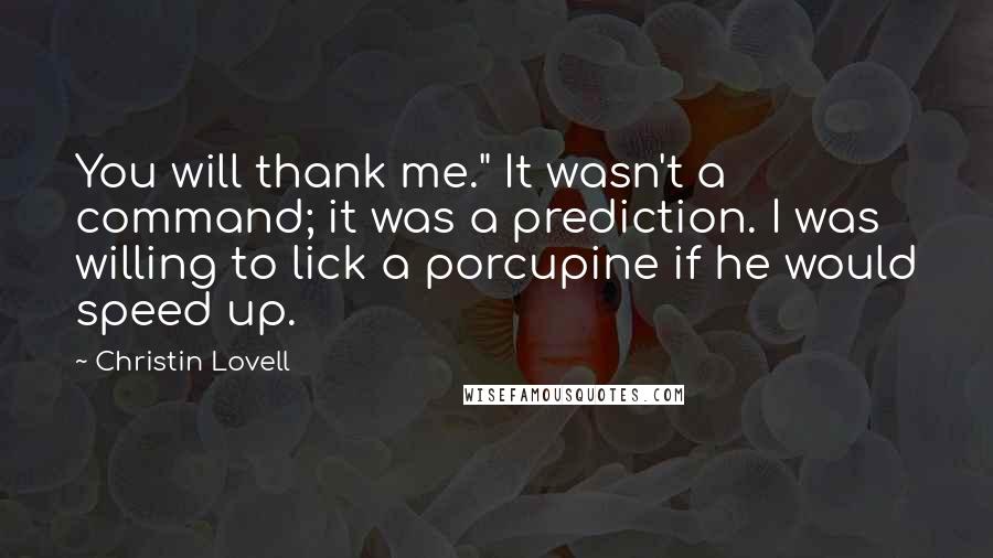 Christin Lovell Quotes: You will thank me." It wasn't a command; it was a prediction. I was willing to lick a porcupine if he would speed up.