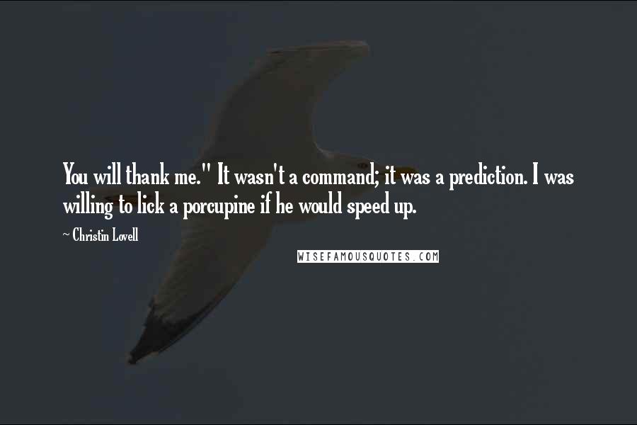 Christin Lovell Quotes: You will thank me." It wasn't a command; it was a prediction. I was willing to lick a porcupine if he would speed up.