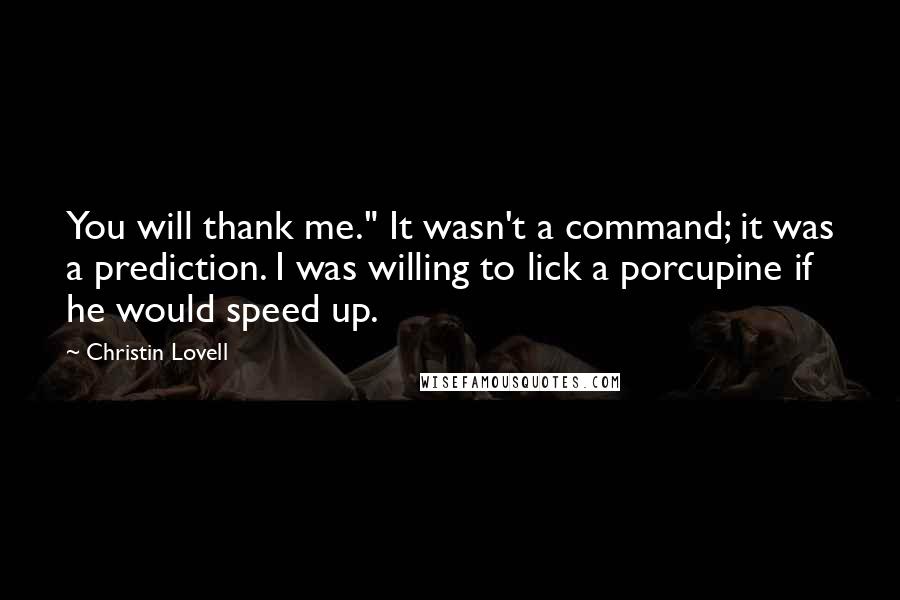 Christin Lovell Quotes: You will thank me." It wasn't a command; it was a prediction. I was willing to lick a porcupine if he would speed up.