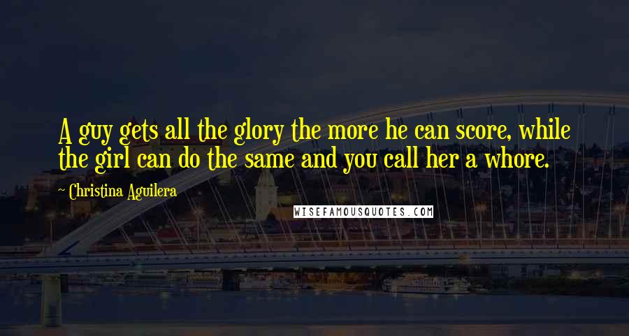 Christina Aguilera Quotes: A guy gets all the glory the more he can score, while the girl can do the same and you call her a whore.