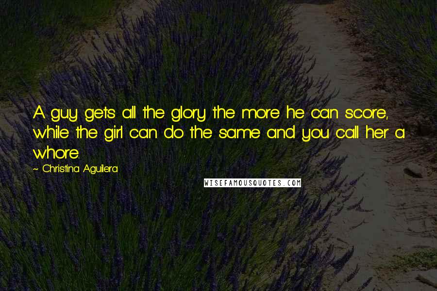 Christina Aguilera Quotes: A guy gets all the glory the more he can score, while the girl can do the same and you call her a whore.