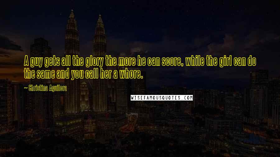 Christina Aguilera Quotes: A guy gets all the glory the more he can score, while the girl can do the same and you call her a whore.