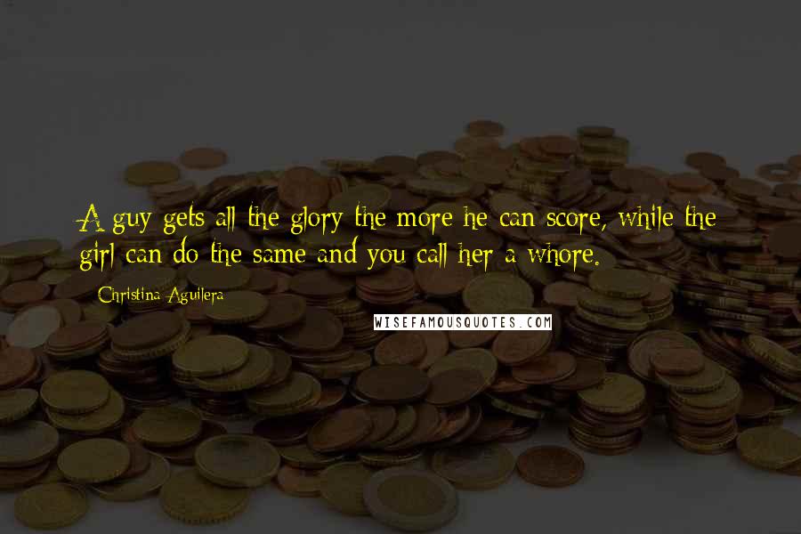 Christina Aguilera Quotes: A guy gets all the glory the more he can score, while the girl can do the same and you call her a whore.