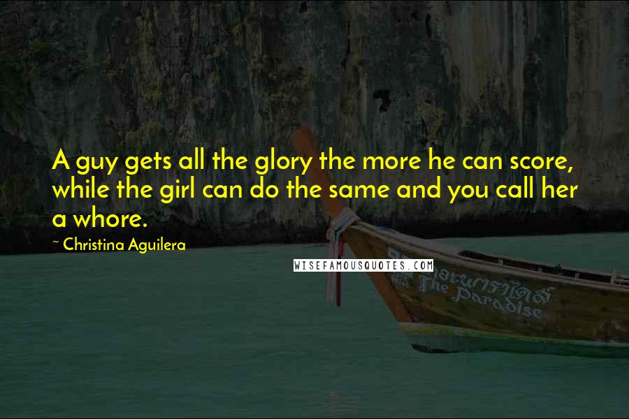 Christina Aguilera Quotes: A guy gets all the glory the more he can score, while the girl can do the same and you call her a whore.