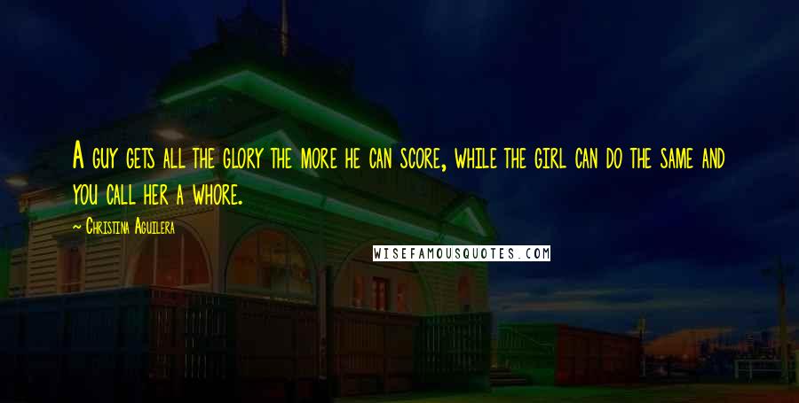 Christina Aguilera Quotes: A guy gets all the glory the more he can score, while the girl can do the same and you call her a whore.