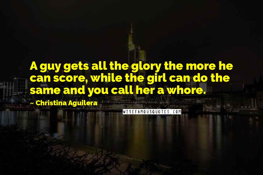 Christina Aguilera Quotes: A guy gets all the glory the more he can score, while the girl can do the same and you call her a whore.