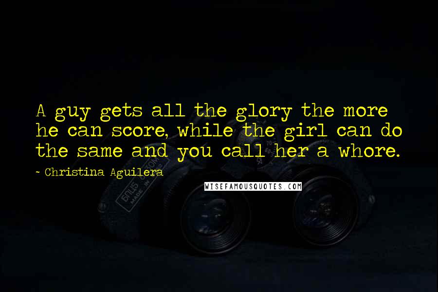 Christina Aguilera Quotes: A guy gets all the glory the more he can score, while the girl can do the same and you call her a whore.