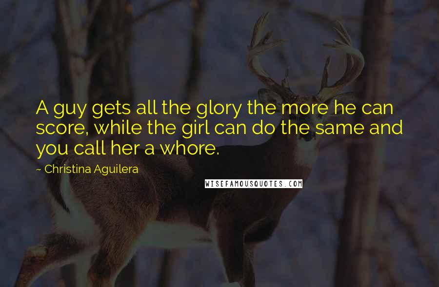 Christina Aguilera Quotes: A guy gets all the glory the more he can score, while the girl can do the same and you call her a whore.