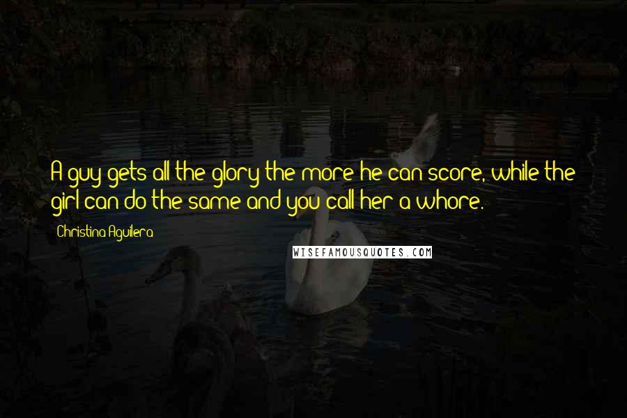 Christina Aguilera Quotes: A guy gets all the glory the more he can score, while the girl can do the same and you call her a whore.