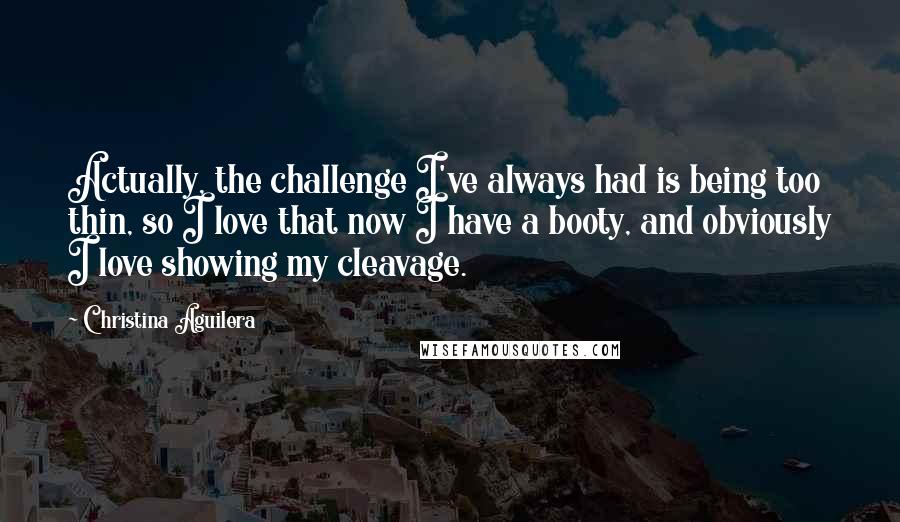 Christina Aguilera Quotes: Actually, the challenge I've always had is being too thin, so I love that now I have a booty, and obviously I love showing my cleavage.