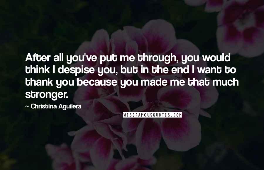 Christina Aguilera Quotes: After all you've put me through, you would think I despise you, but in the end I want to thank you because you made me that much stronger.