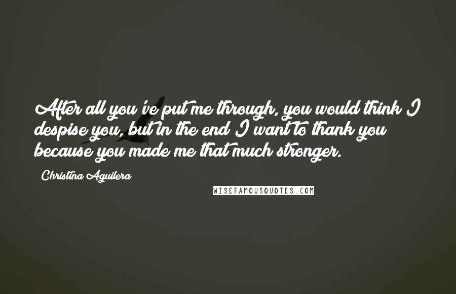 Christina Aguilera Quotes: After all you've put me through, you would think I despise you, but in the end I want to thank you because you made me that much stronger.