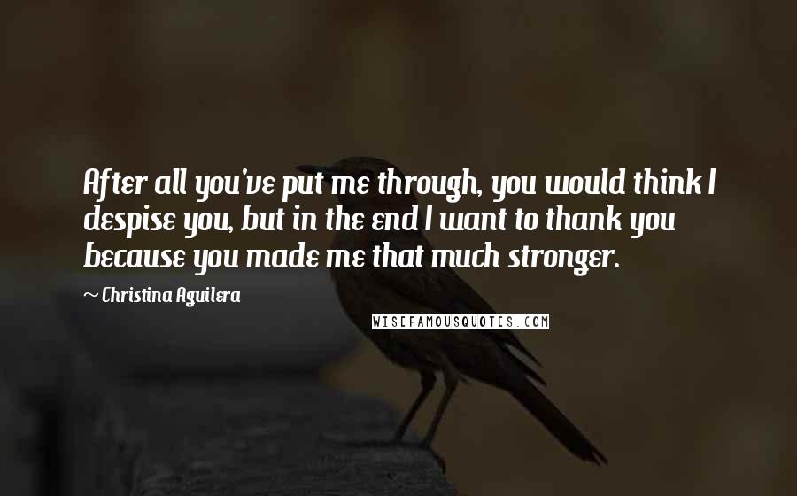 Christina Aguilera Quotes: After all you've put me through, you would think I despise you, but in the end I want to thank you because you made me that much stronger.