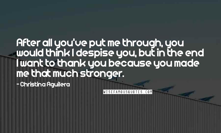 Christina Aguilera Quotes: After all you've put me through, you would think I despise you, but in the end I want to thank you because you made me that much stronger.