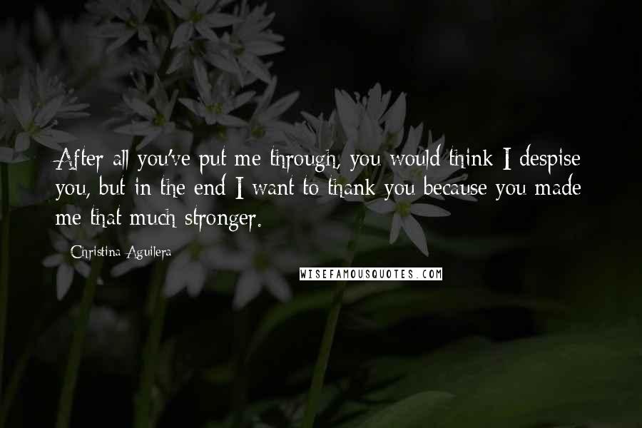 Christina Aguilera Quotes: After all you've put me through, you would think I despise you, but in the end I want to thank you because you made me that much stronger.