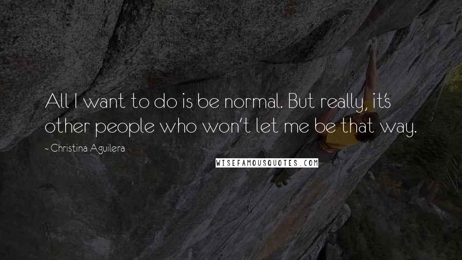 Christina Aguilera Quotes: All I want to do is be normal. But really, it's other people who won't let me be that way.