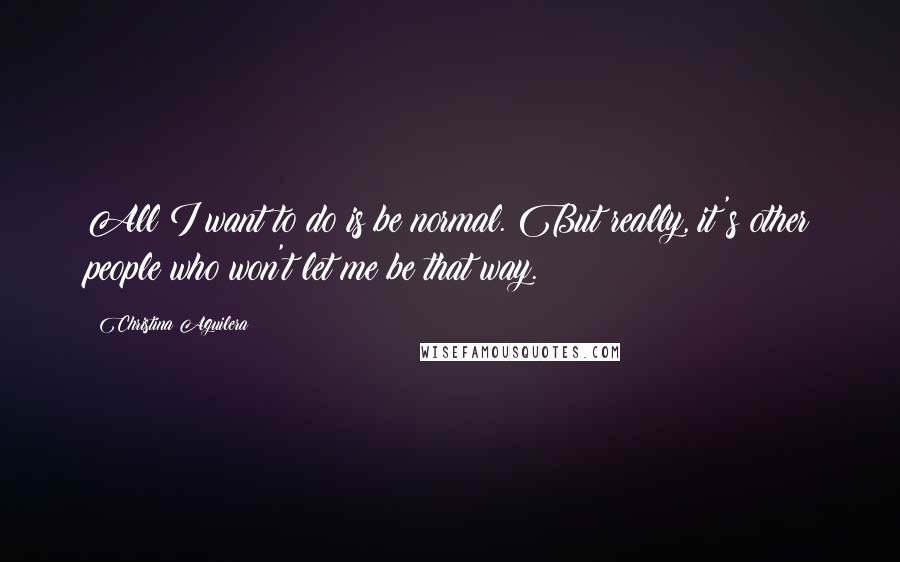 Christina Aguilera Quotes: All I want to do is be normal. But really, it's other people who won't let me be that way.