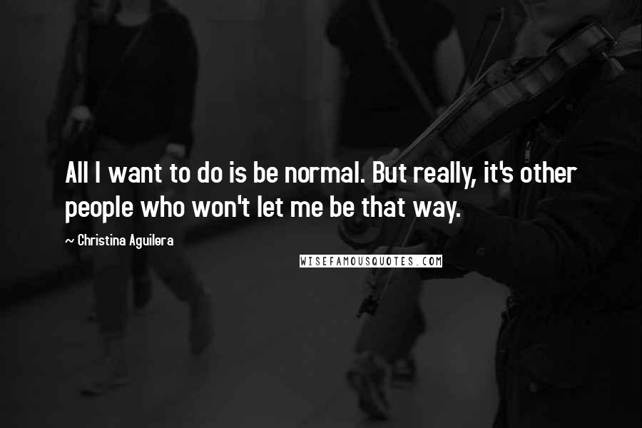 Christina Aguilera Quotes: All I want to do is be normal. But really, it's other people who won't let me be that way.