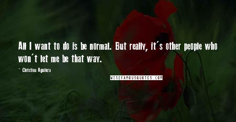 Christina Aguilera Quotes: All I want to do is be normal. But really, it's other people who won't let me be that way.