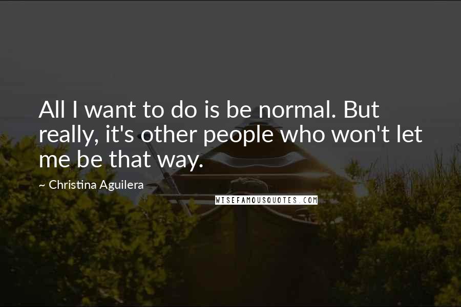 Christina Aguilera Quotes: All I want to do is be normal. But really, it's other people who won't let me be that way.