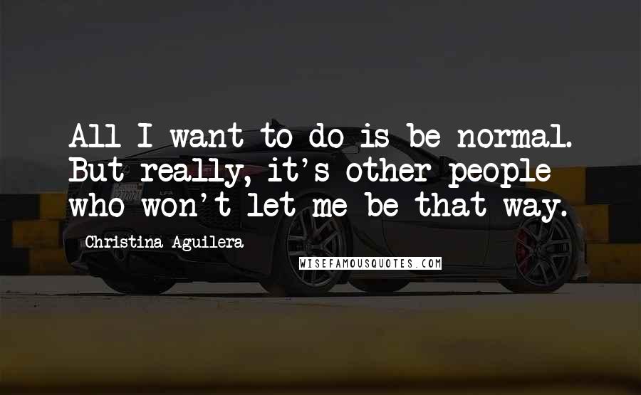 Christina Aguilera Quotes: All I want to do is be normal. But really, it's other people who won't let me be that way.