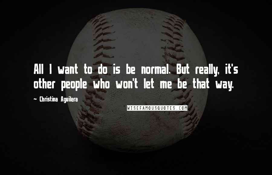 Christina Aguilera Quotes: All I want to do is be normal. But really, it's other people who won't let me be that way.