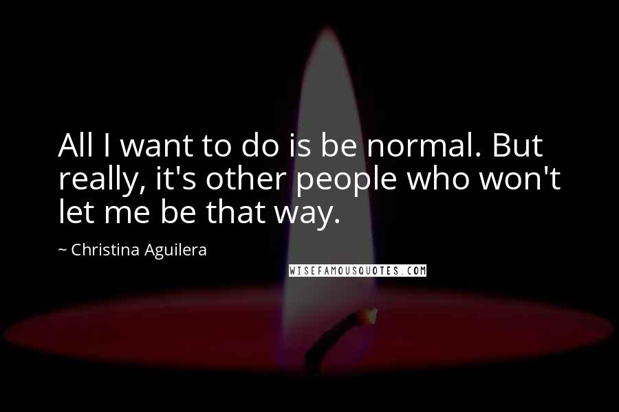 Christina Aguilera Quotes: All I want to do is be normal. But really, it's other people who won't let me be that way.