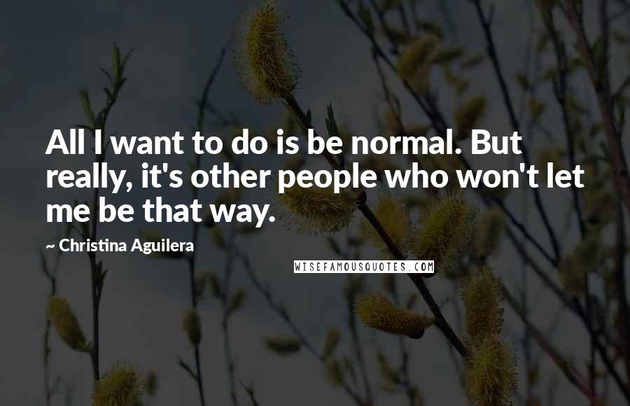 Christina Aguilera Quotes: All I want to do is be normal. But really, it's other people who won't let me be that way.