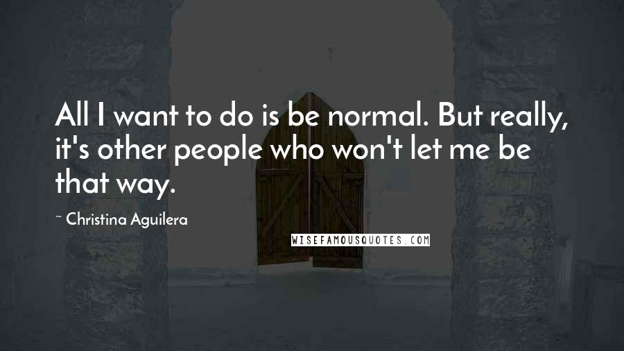 Christina Aguilera Quotes: All I want to do is be normal. But really, it's other people who won't let me be that way.