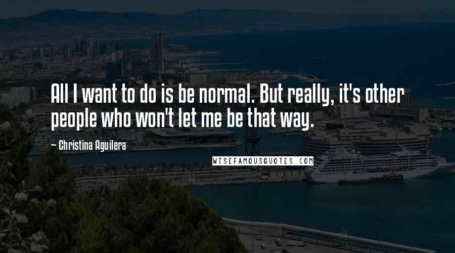 Christina Aguilera Quotes: All I want to do is be normal. But really, it's other people who won't let me be that way.