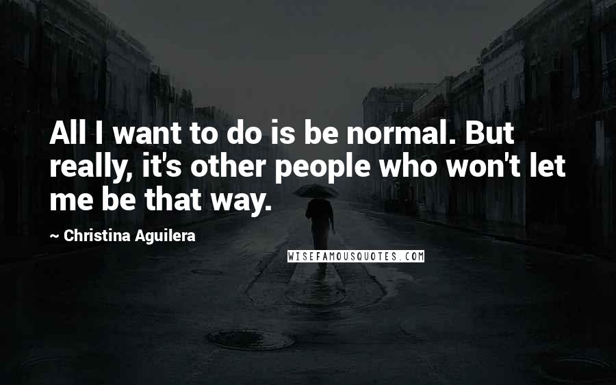 Christina Aguilera Quotes: All I want to do is be normal. But really, it's other people who won't let me be that way.