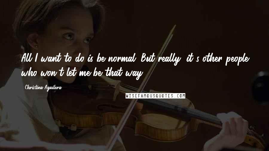 Christina Aguilera Quotes: All I want to do is be normal. But really, it's other people who won't let me be that way.