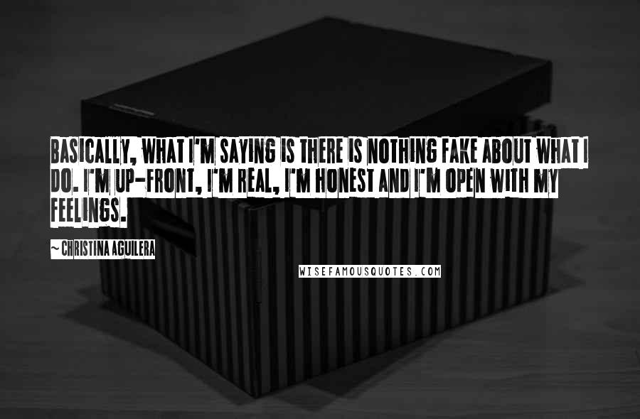 Christina Aguilera Quotes: Basically, what I'm saying is there is nothing fake about what I do. I'm up-front, I'm real, I'm honest and I'm open with my feelings.