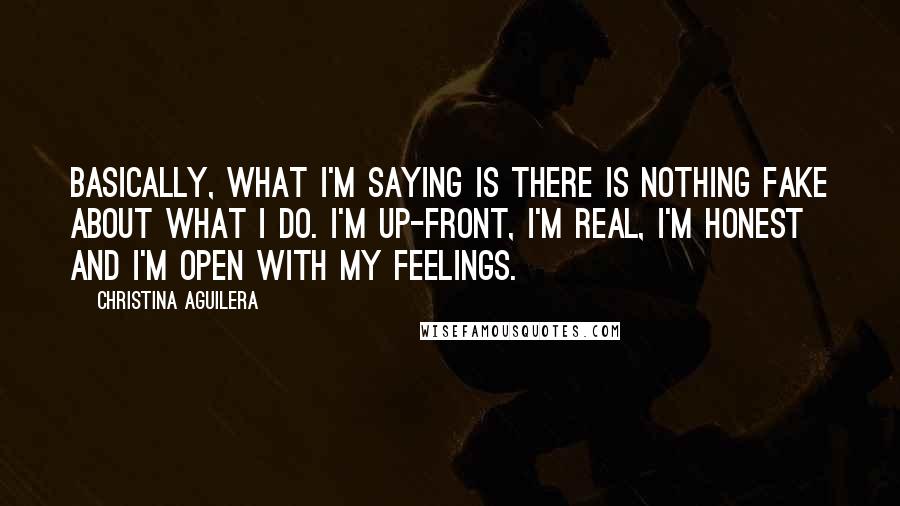 Christina Aguilera Quotes: Basically, what I'm saying is there is nothing fake about what I do. I'm up-front, I'm real, I'm honest and I'm open with my feelings.