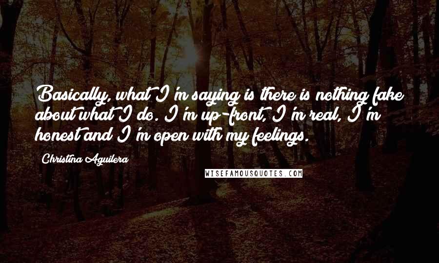 Christina Aguilera Quotes: Basically, what I'm saying is there is nothing fake about what I do. I'm up-front, I'm real, I'm honest and I'm open with my feelings.