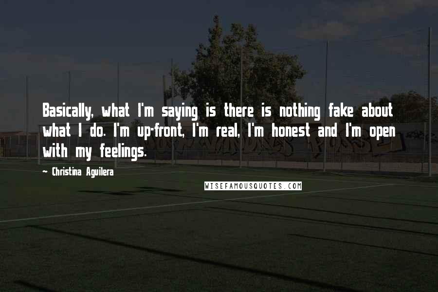 Christina Aguilera Quotes: Basically, what I'm saying is there is nothing fake about what I do. I'm up-front, I'm real, I'm honest and I'm open with my feelings.